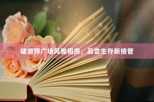 磋磨师广场风雅租房，品尝生存新接管