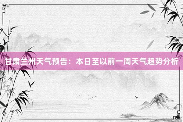 甘肃兰州天气预告：本日至以前一周天气趋势分析